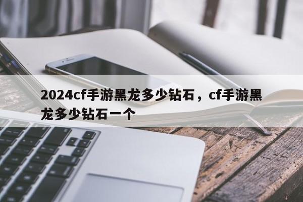 2024cf手游黑龙多少钻石，cf手游黑龙多少钻石一个