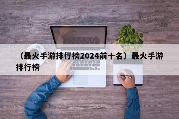 （最火手游排行榜2024前十名）最火手游排行榜