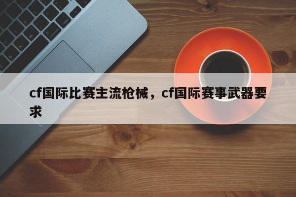 cf国际比赛主流枪械，cf国际赛事武器要求