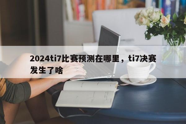 2024ti7比赛预测在哪里，ti7决赛发生了啥