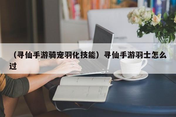 （寻仙手游骑宠羽化技能）寻仙手游羽士怎么过