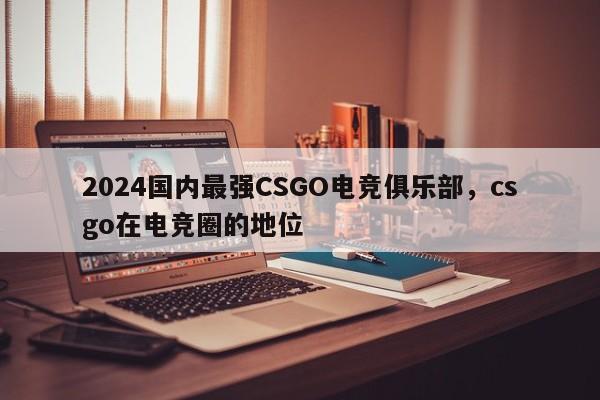 2024国内最强CSGO电竞俱乐部，csgo在电竞圈的地位