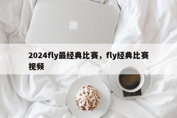 2024fly最经典比赛，fly经典比赛视频