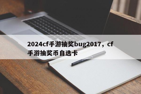 2024cf手游抽奖bug2017，cf手游抽奖币自选卡