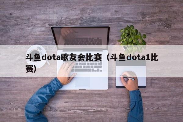 斗鱼dota歌友会比赛（斗鱼dota1比赛）