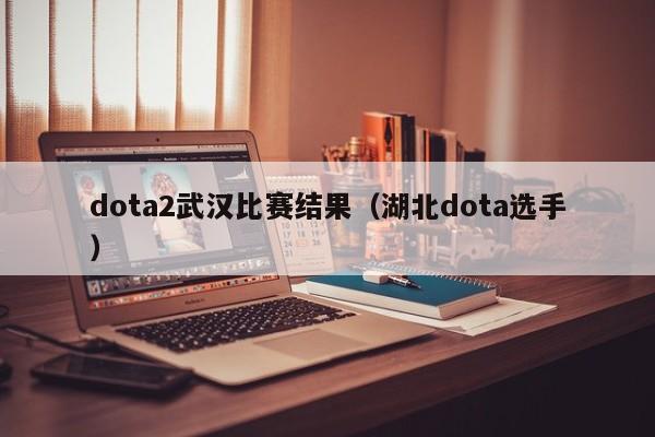 dota2武汉比赛结果（湖北dota选手）