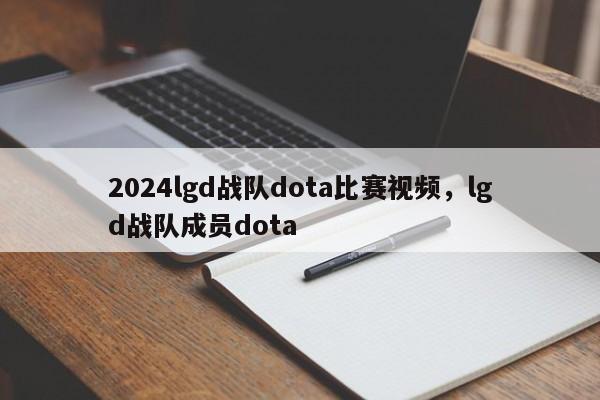 2024lgd战队dota比赛视频，lgd战队成员dota