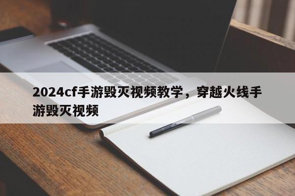 2024cf手游毁灭视频教学，穿越火线手游毁灭视频