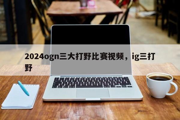 2024ogn三大打野比赛视频，ig三打野