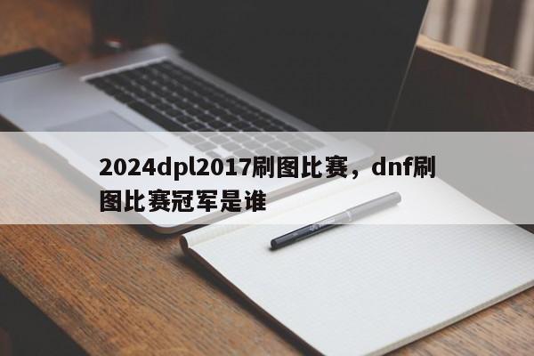 2024dpl2017刷图比赛，dnf刷图比赛冠军是谁