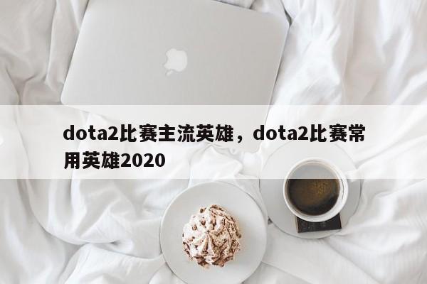 dota2比赛主流英雄，dota2比赛常用英雄2020