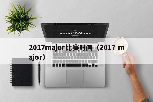 2017major比赛时间（2017 major）