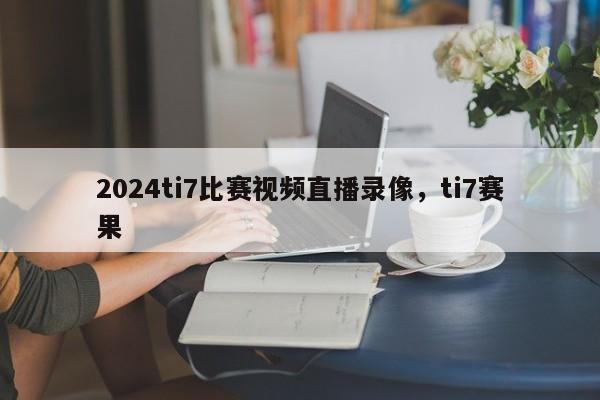 2024ti7比赛视频直播录像，ti7赛果