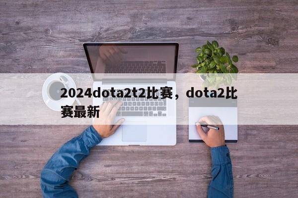 2024dota2t2比赛，dota2比赛最新