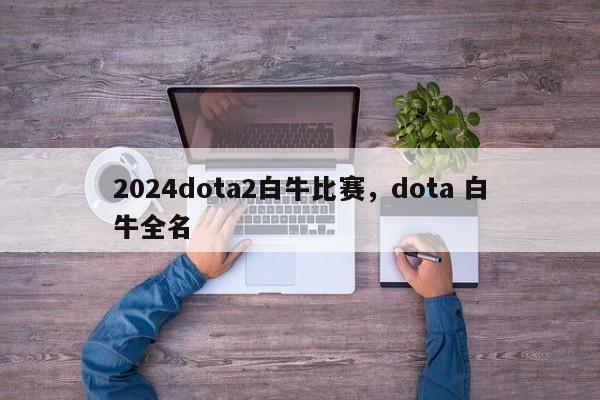 2024dota2白牛比赛，dota 白牛全名