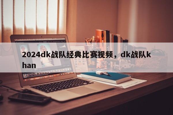 2024dk战队经典比赛视频，dk战队khan