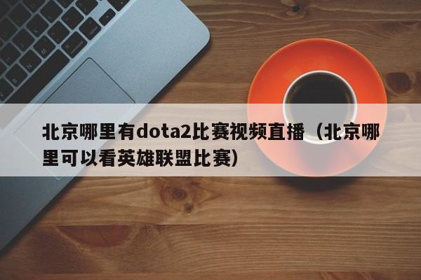 北京哪里有dota2比赛视频直播（北京哪里可以看英雄联盟比赛）