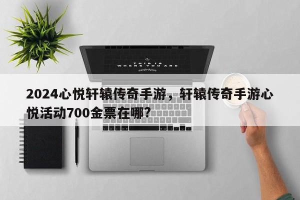 2024心悦轩辕传奇手游，轩辕传奇手游心悦活动700金票在哪?