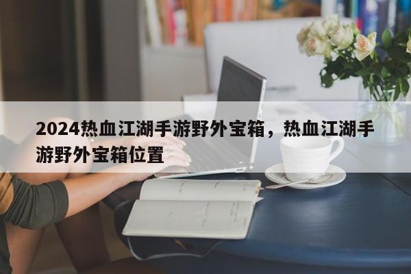 2024热血江湖手游野外宝箱，热血江湖手游野外宝箱位置