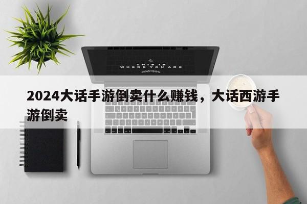 2024大话手游倒卖什么赚钱，大话西游手游倒卖