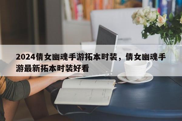 2024倩女幽魂手游拓本时装，倩女幽魂手游最新拓本时装好看