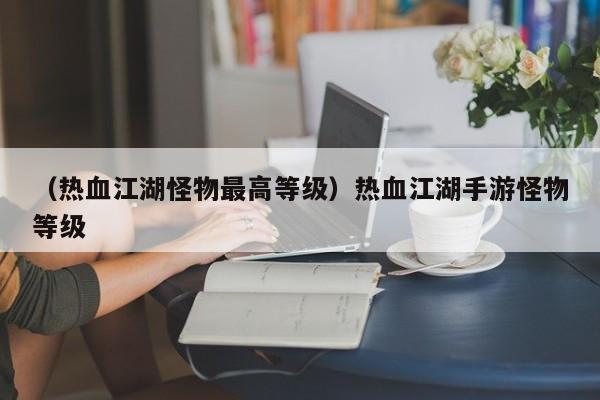 （热血江湖怪物最高等级）热血江湖手游怪物等级