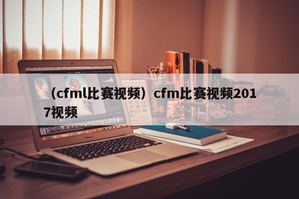 （cfml比赛视频）cfm比赛视频2017视频