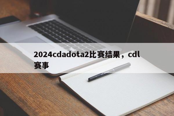 2024cdadota2比赛结果，cdl赛事