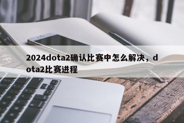 2024dota2确认比赛中怎么解决，dota2比赛进程