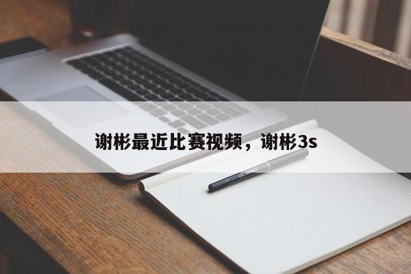 谢彬最近比赛视频，谢彬3s