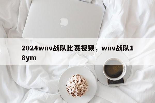 2024wnv战队比赛视频，wnv战队18ym