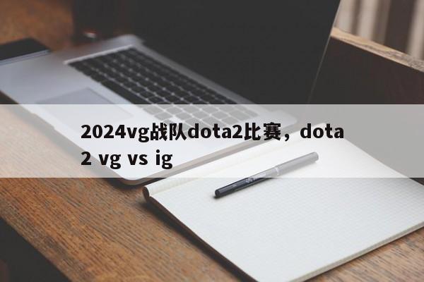 2024vg战队dota2比赛，dota2 vg vs ig