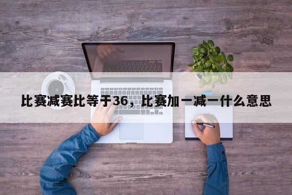 比赛减赛比等于36，比赛加一减一什么意思