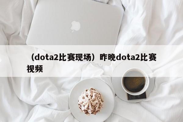 （dota2比赛现场）昨晚dota2比赛视频