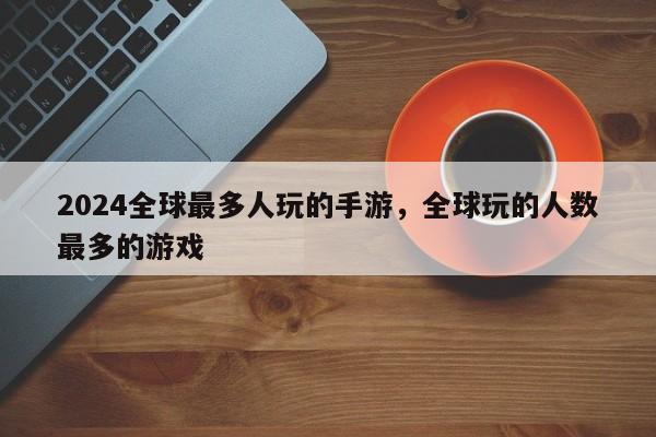 2024全球最多人玩的手游，全球玩的人数最多的游戏