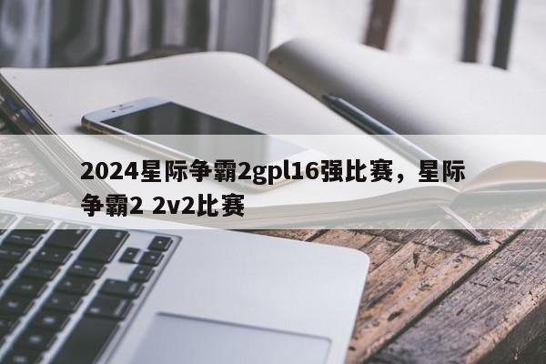 2024星际争霸2gpl16强比赛，星际争霸2 2v2比赛