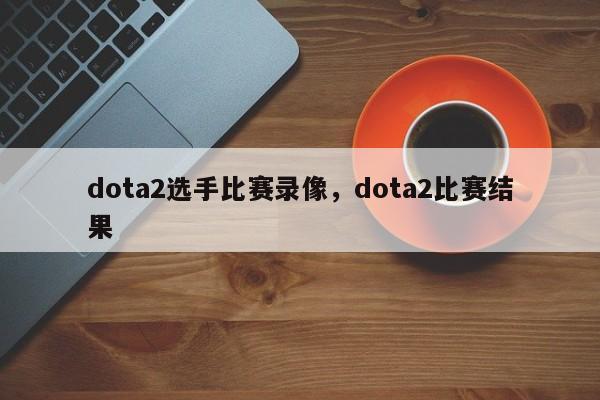 dota2选手比赛录像，dota2比赛结果