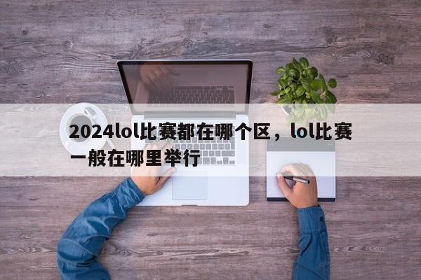 2024lol比赛都在哪个区，lol比赛一般在哪里举行