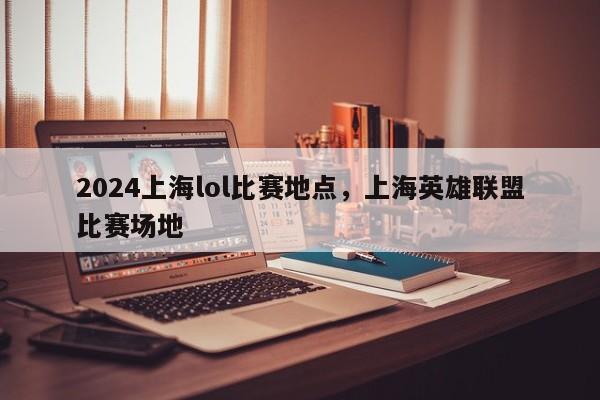 2024上海lol比赛地点，上海英雄联盟比赛场地