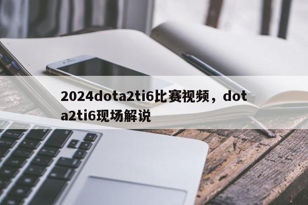 2024dota2ti6比赛视频，dota2ti6现场解说