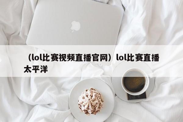 （lol比赛视频直播官网）lol比赛直播太平洋