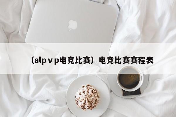 （alpⅴp电竞比赛）电竞比赛赛程表