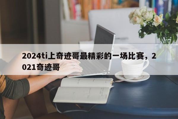 2024ti上奇迹哥最精彩的一场比赛，2021奇迹哥