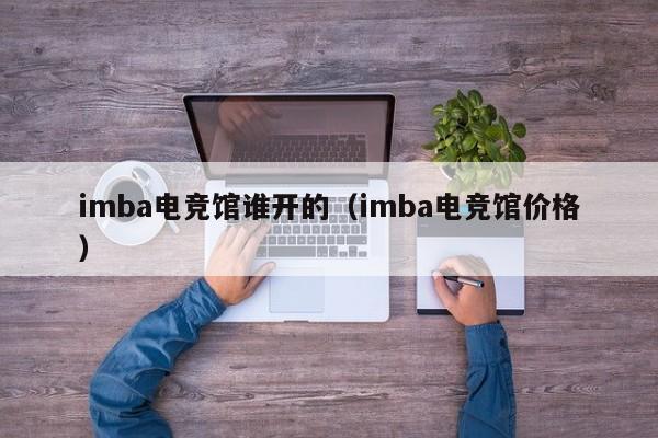 imba电竞馆谁开的（imba电竞馆价格）