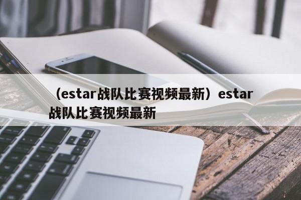 （estar战队比赛视频最新）estar战队比赛视频最新