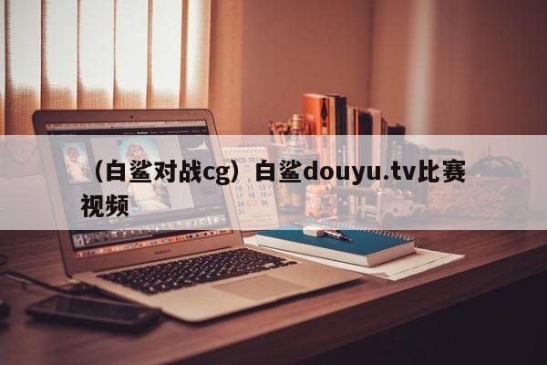 （白鲨对战cg）白鲨douyu.tv比赛视频