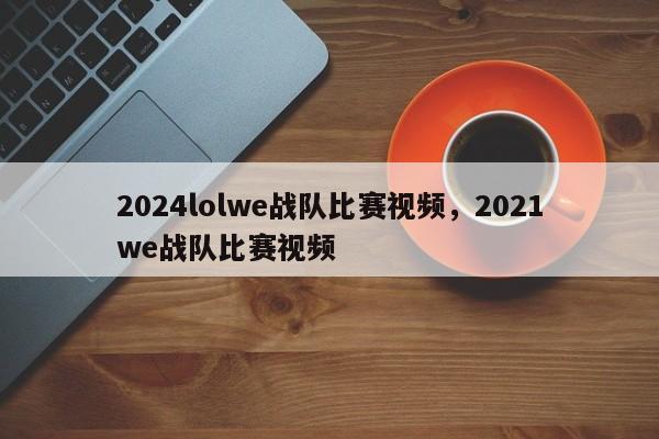 2024lolwe战队比赛视频，2021we战队比赛视频