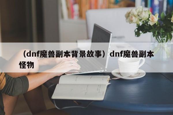 （dnf魔兽副本背景故事）dnf魔兽副本怪物