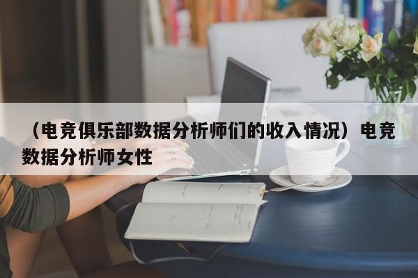 （电竞俱乐部数据分析师们的收入情况）电竞数据分析师女性