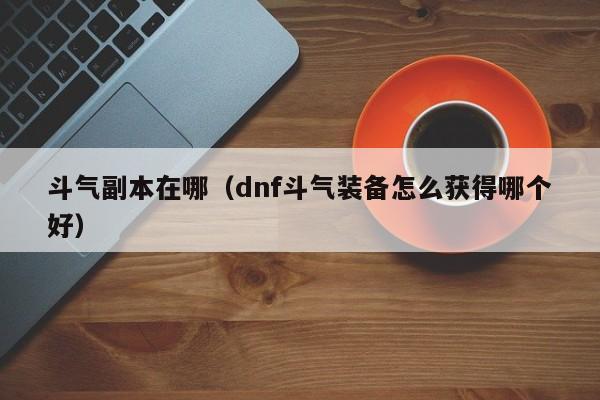 斗气副本在哪（dnf斗气装备怎么获得哪个好）